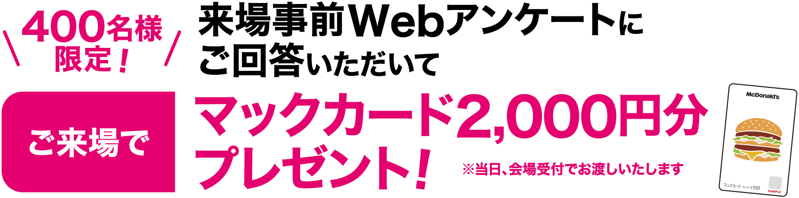 400名様
						限定！来場事前Webアンケートにご回答いただいてマックカード2,000円分プレゼント!※当日、会場受付でお渡しいたします